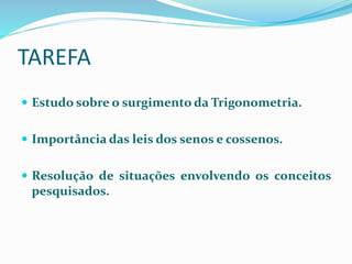 TAREFA
 Estudo sobre o surgimento da Trigonometria.
 Importância das leis dos senos e cossenos.
 Resolução de situações envolvendo os conceitos
pesquisados.
 