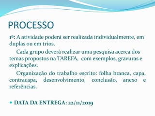 PROCESSO
1º: A atividade poderá ser realizada individualmente, em
duplas ou em trios.
Cada grupo deverá realizar uma pesquisa acerca dos
temas propostos na TAREFA, com exemplos, gravuras e
explicações.
Organização do trabalho escrito: folha branca, capa,
contracapa, desenvolvimento, conclusão, anexo e
referências.
 DATA DA ENTREGA: 22/11/2019
 