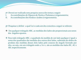 2º: Deverá ser realizada uma pesquisa acerca dos temas a seguir:
I. As contribuições de Hiparco de Nicéia e Ptolomeu à trigonometria;
II. As contribuições dos hindus e árabes à trigonometria.
3º: Pesquisar e definir a qual Lei o cada um dos conceitos a seguir se referem:
 Em qualquer triângulo ABC, as medidas dos lados são proporcionais aos senos
dos ângulos opostos.
 Para todo triângulo ABC, o quadrado da medida de um lado qualquer é igual a
soma dos quadrados das medidas dos outros dois lados, subtraída do dobro do
produto das medidas desses dois lados pelo cosseno do ângulo formado por
eles, ou seja, em um triângulo onde a, b e c, são as medidas dos lados BC, AC e
AB, respectivamente.
 