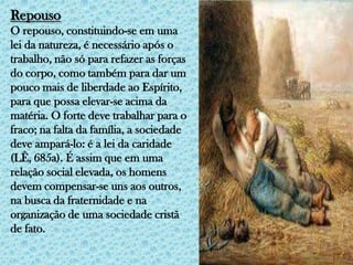 RepousoO repouso, constituindo-se em uma lei da natureza, é necessário após o trabalho, não só para refazer as forças do corpo, como também para dar um pouco mais de liberdade ao Espírito, para que possa elevar-se acima da matéria. O forte deve trabalhar para o fraco; na falta da família, a sociedade deve ampará-lo: é a lei da caridade (LÊ, 685a). É assim que em uma relação social elevada, os homens devem compensar-se uns aos outros, na busca da fraternidade e na organização de uma sociedade cristã de fato.
