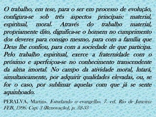 O trabalho, em tese, para o ser em processo de evolução, configura-se sob três aspectos principais: material, espiritual, moral. Através do trabalho material, propriamente dito, dignifica-se o homem no cumprimento dos deveres para consigo mesmo, para com a família que Deus lhe confiou, para com a sociedade de que participa. Pelo trabalho espiritual, exerce a fraternidade com o próximo e aperfeiçoa-se no conhecimento transcendente da alma imortal. No campo da atividade moral, lutará, simultaneamente, por adquirir qualidades elevadas, ou, se for o caso, por sublimar aquelas com que já se sente aquinhoado.PERALVA, Martins. Estudando o evangelho. 7. ed. Rio de Janeiro: FEB, 1996. Cap. 3 (Renovação), p. 32-33