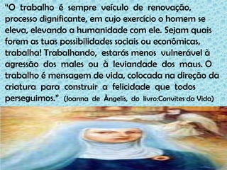 “O  trabalho  é  sempre  veículo  de  renovação,processo dignificante, em cujo exercício o homem se eleva, elevando a humanidade com ele. Sejam quais forem as tuas possibilidades sociais ou econômicas, trabalha! Trabalhando,  estarás menos  vulnerável à agressão  dos  males  ou  à  leviandade  dos  maus. O  trabalho é mensagem de vida, colocada na direção da  criatura  para  construir  a  felicidade  que  todos perseguimos.”  (Joanna  de  Ângelis,  do  livro:Convites da Vida)