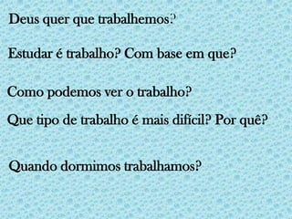 Deus quer que trabalhemos? Estudar é trabalho? Com base em que?Como podemos ver o trabalho?Que tipo de trabalho é mais difícil? Por quê?Quando dormimos trabalhamos?