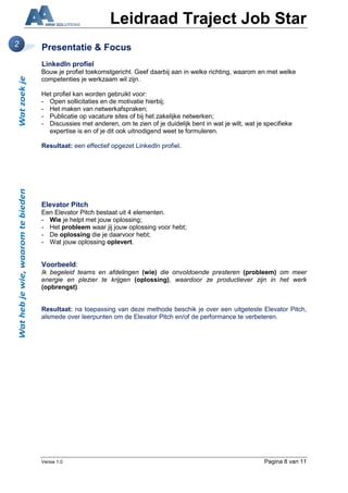 Leidraad Traject Job Star
2   Presentatie & Focus
    LinkedIn profiel
    Bouw je profiel toekomstgericht. Geef daarbij aan in welke richting, waarom en met welke
    competenties je werkzaam wil zijn.

    Het profiel kan worden gebruikt voor:
    - Open sollicitaties en de motivatie hierbij;
    - Het maken van netwerkafspraken;
    - Publicatie op vacature sites of bij het zakelijke netwerken;
    - Discussies met anderen, om te zien of je duidelijk bent in wat je wilt, wat je specifieke
      expertise is en of je dit ook uitnodigend weet te formuleren.

    Resultaat: een effectief opgezet LinkedIn profiel.




    Elevator Pitch
    Een Elevator Pitch bestaat uit 4 elementen.
    - Wie je helpt met jouw oplossing;
    - Het probleem waar jij jouw oplossing voor hebt;
    - De oplossing die je daarvoor hebt;
    - Wat jouw oplossing oplevert.


    Voorbeeld:
    Ik begeleid teams en afdelingen (wie) die onvoldoende presteren (probleem) om meer
    energie en plezier te krijgen (oplossing), waardoor ze productiever zijn in het werk
    (opbrengst).


    Resultaat: na toepassing van deze methode beschik je over een uitgeteste Elevator Pitch,
    alsmede over leerpunten om de Elevator Pitch en/of de performance te verbeteren.




    Versie 1.0                                                                      Pagina 8 van 11
 