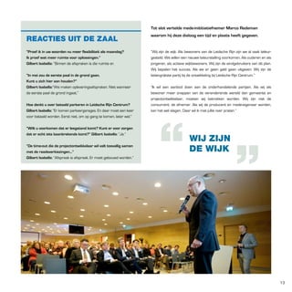 tot slot vertelde mede-inititiatiefnemer Marco Redeman

REACTIES UIT DE ZAAL

waarom hij deze dialoog een tijd en plaats heeft gegeven.

“proef ik in uw woorden nu meer flexibiliteit als maandag?
Ik proef wat meer ruimte voor oplossingen.”
Gilbert Isabella: “Binnen de afspraken is die ruimte er.

“Wij zijn de wijk. Als bewoners van de Leidsche Rijn zijn we al vaak teleurgesteld. We willen een nieuwe teleurstelling voorkomen. Als ouderen en als
jongeren, als actieve wijkbewoners. Wij zijn de eindgebruikers van dit plan.
Wij bepalen het succes. Als we er geen geld gaan uitgeven. Wij zijn de
belangrijkste partij bij de ontwikkeling bij Leidsche Rijn Centrum.”

“In mei zou de eerste paal in de grond gaan.
Kunt u zich hier aan houden?”
Gilbert Isabella:“We maken opleveringsafspraken. Niet wanneer
de eerste paal de grond ingaat.”
Hoe denkt u over betaald parkeren in leidsche Rijn Centrum?
Gilbert Isabella: “Er komen parkeergarages. En daar moet een keer
voor betaald worden. Eerst niet, om op gang te komen, later wel.”
“Wilt u voorkomen dat er leegstand komt? Kunt er voor zorgen
dat er echt iets baanbrekends komt?” Gilbert Isabella: “Ja.”
“De time-out die de projectontwikkelaar wil valt toevallig samen
met de raadsverkiezingen...”
Gilbert Isabella: “Afspraak is afspraak. Er moet gebouwd worden.”

“Ik wil een aanbod doen aan de onderhandelende partijen. Als wij als
bewoner meer snappen van de veranderende wereld dan gemeente en
projectontwikkelaar, moeten wij betrokken worden. Wij zijn niet de
consument, de afnemer. Als wij de producent en mede-eigenaar worden,
kan het wel slagen. Daar wil ik met jullie over praten.”

WIJ ZIJN
DE WIJK

13

 