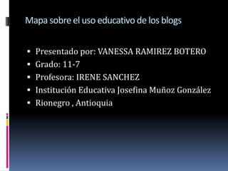 Mapa sobre el uso educativo de los blogs Presentado por: VANESSA RAMIREZ BOTERO Grado: 11-7 Profesora: IRENE SANCHEZ Institución Educativa Josefina Muñoz González  Rionegro , Antioquia  
