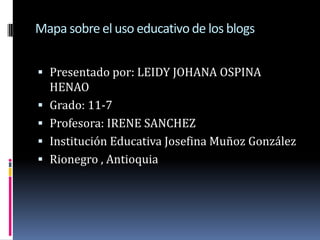 Mapa sobre el uso educativo de los blogs Presentado por: LEIDY JOHANA OSPINA HENAO Grado: 11-7 Profesora: IRENE SANCHEZ Institución Educativa Josefina Muñoz González  Rionegro , Antioquia  