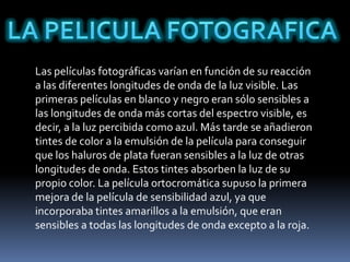 Las películas fotográficas varían en función de su reacción
a las diferentes longitudes de onda de la luz visible. Las
primeras películas en blanco y negro eran sólo sensibles a
las longitudes de onda más cortas del espectro visible, es
decir, a la luz percibida como azul. Más tarde se añadieron
tintes de color a la emulsión de la película para conseguir
que los haluros de plata fueran sensibles a la luz de otras
longitudes de onda. Estos tintes absorben la luz de su
propio color. La película ortocromática supuso la primera
mejora de la película de sensibilidad azul, ya que
incorporaba tintes amarillos a la emulsión, que eran
sensibles a todas las longitudes de onda excepto a la roja.
 
