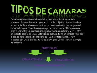 Existe una gran variedad de modelos y tamaños de cámaras. Las
primeras cámaras, las estenopeicas, no tenían objetivo. La cantidad de
luz se controlaba al cerrar el orificio. La primera cámara de uso general,
cámara de cajón, consistía en una caja de madera o de plástico con un
objetivo simple y un disparador de guillotina en un extremo y en el otro
un soporte para la película. Este tipo de cámara tiene un sencillo visor por
el que se ve la totalidad de la zona que va a ser fotografiada. Hay
modelos con una o dos aberturas de diafragma y un mecanismo simple
de enfoque.

                                ENTRE ELLAS



            CAMARA TECNICA                    CAMARA REFLEX

                        CAMARA DE VISOR DIRECTO
 