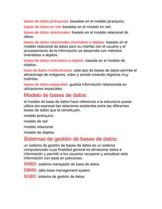 bases de datos jerárquicas: basadas en el modelo jerarquico.
bases de datos en red: basadas en el modelo en red.
bases de datos relacionales: basado en el modelo relacional de
datos.
bases de datos relacionales orientados a objetos: basado en el
modelo relacional de datos pero su interfaz con el usuario y el
procesamiento de la información se desarrolla con métodos
orientados a objetos.
bases de datos orientados a objetos: basada en el modelo de
objetos.
base de datos multitudinarios: este tipo de bases de datos permite el
almacenaje de imágenes, video y sonido creando registros muy
instintos.
bases de datos espaciales: guarda información relacionada en
ubicaciones espaciales.
Modelo de bases de datos:
el modelo de base de datos hace referencia a la estructura quese
utiliza ara expresar las relaciones existentes entre las diferentes
bases de datos que la constituyen.
modelo jerárquico
modelo de red
modelo relacional
modelo de objetos
Sistemas de gestión de bases de datos:
un sistema de gestión de bases de datos es un sistema
computarizado cuya finalidad general es almacenar datos e
información y permitir a los usuarios recuperar y actualizar esta
información con base en peticiones.
SMBD: sistema manejador de base de datos
DBMS: data base management system
SGBD: sistema de gestión de datos
 