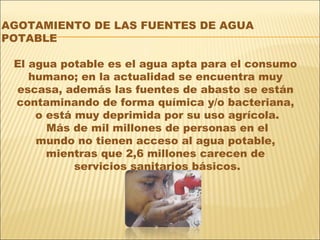 AGOTAMIENTO DE LAS FUENTES DE AGUA
POTABLE

 El agua potable es el agua apta para el consumo
    humano; en la actualidad se encuentra muy
 escasa, además las fuentes de abasto se están
 contaminando de forma química y/o bacteriana,
     o está muy deprimida por su uso agrícola.
       Más de mil millones de personas en el
     mundo no tienen acceso al agua potable,
       mientras que 2,6 millones carecen de
            servicios sanitarios básicos.
 