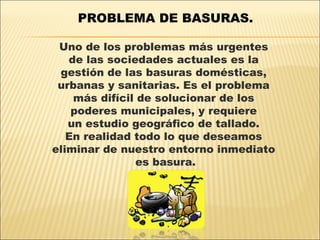PROBLEMA DE BASURAS.

 Uno de los problemas más urgentes
   de las sociedades actuales es la
 gestión de las basuras domésticas,
 urbanas y sanitarias. Es el problema
    más difícil de solucionar de los
    poderes municipales, y requiere
   un estudio geográfico de tallado.
   En realidad todo lo que deseamos
eliminar de nuestro entorno inmediato
                es basura.
 