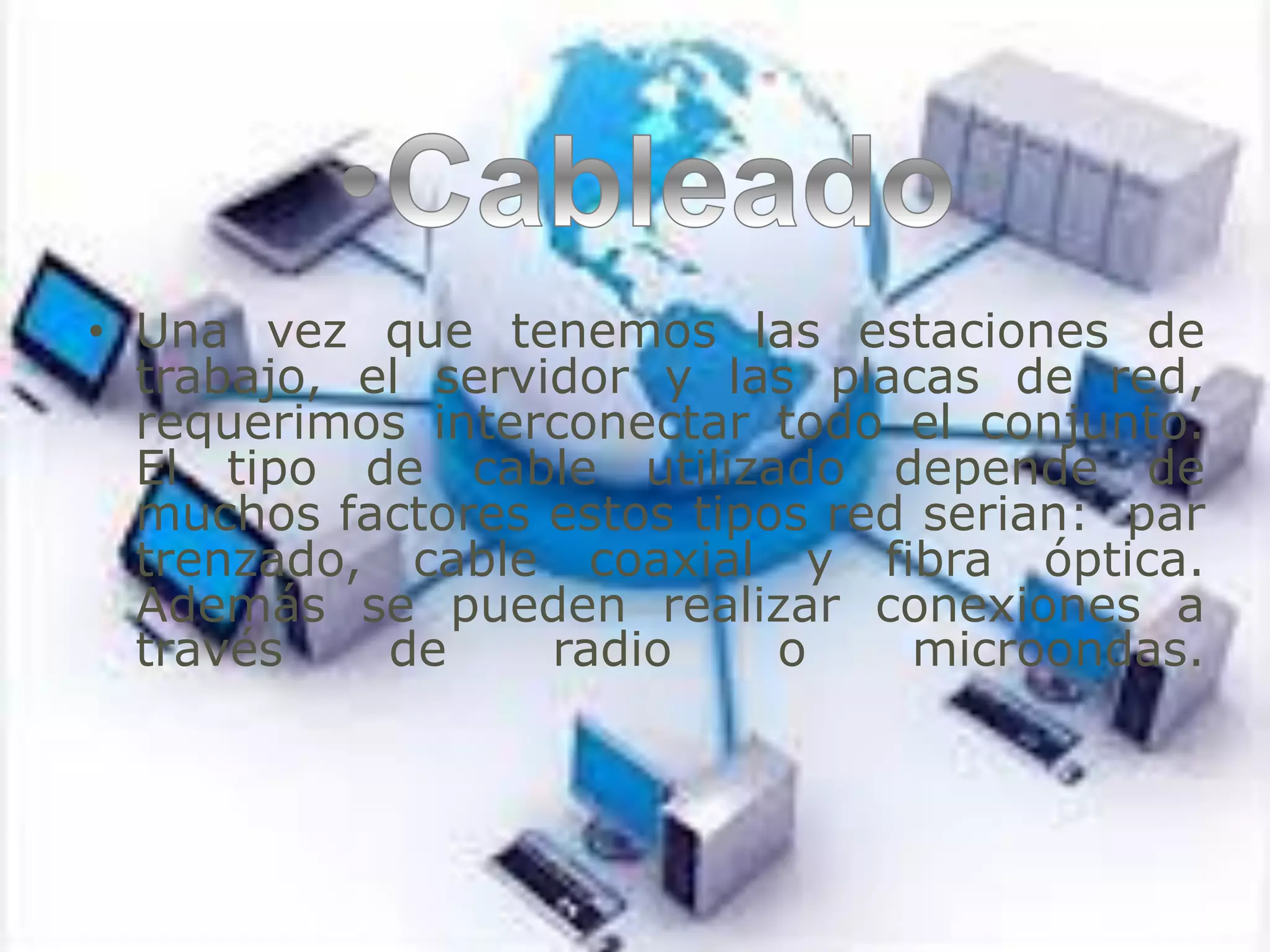• Una vez que tenemos las estaciones de
trabajo, el servidor y las placas de red,
requerimos interconectar todo el conjunto.
El tipo de cable utilizado depende de
muchos factores estos tipos red serian: par
trenzado, cable coaxial y fibra óptica.
Además se pueden realizar conexiones a
través de radio o microondas.
 