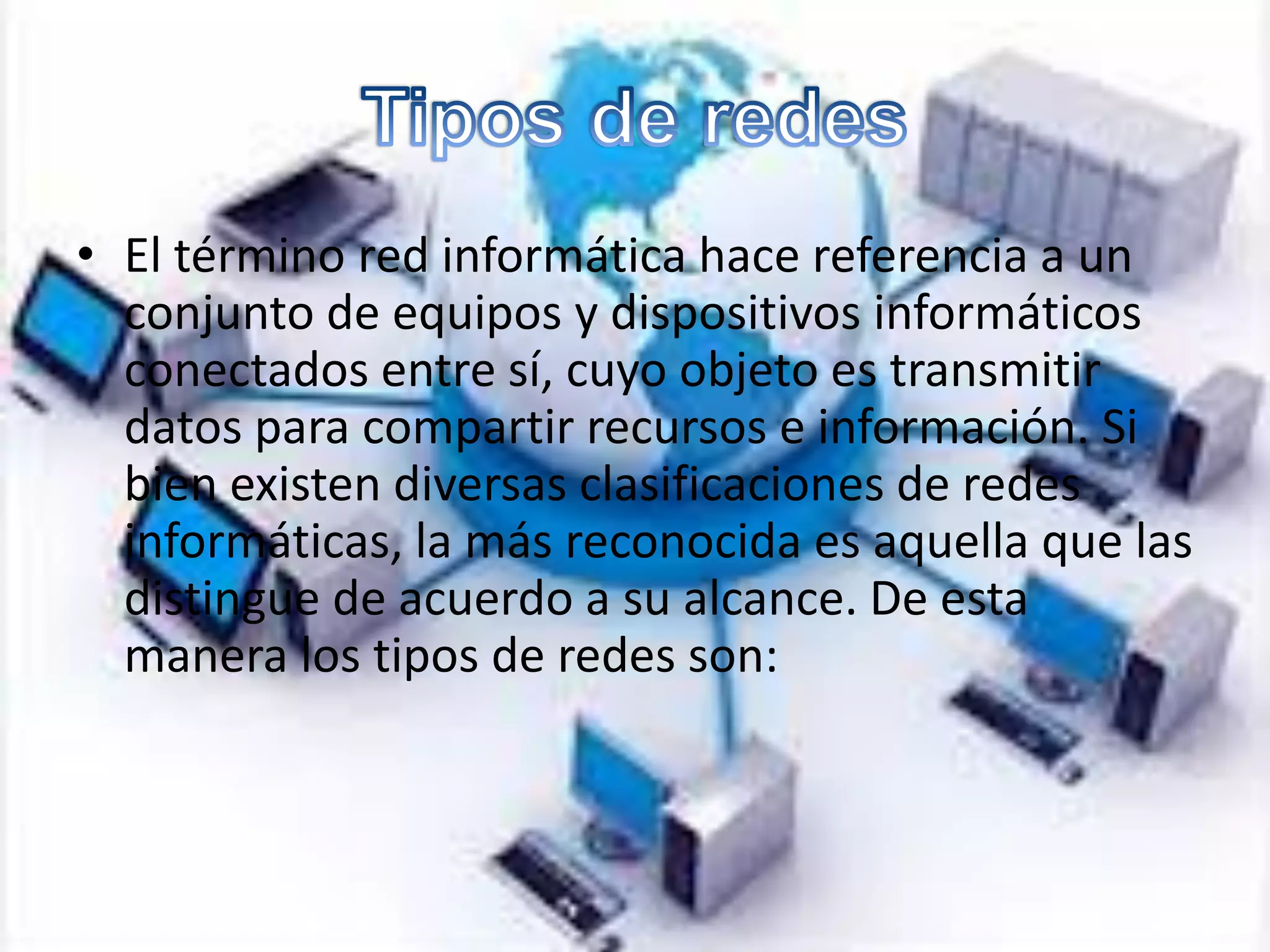 • El término red informática hace referencia a un
conjunto de equipos y dispositivos informáticos
conectados entre sí, cuyo objeto es transmitir
datos para compartir recursos e información. Si
bien existen diversas clasificaciones de redes
informáticas, la más reconocida es aquella que las
distingue de acuerdo a su alcance. De esta
manera los tipos de redes son:
 