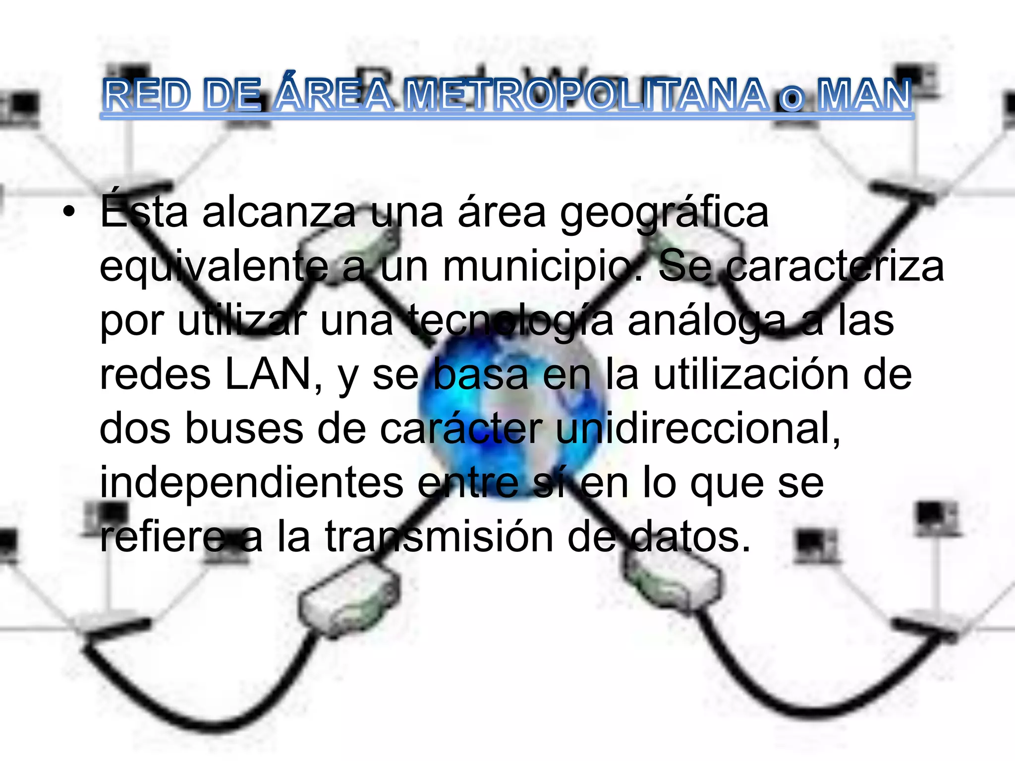 • Ésta alcanza una área geográfica
equivalente a un municipio. Se caracteriza
por utilizar una tecnología análoga a las
redes LAN, y se basa en la utilización de
dos buses de carácter unidireccional,
independientes entre sí en lo que se
refiere a la transmisión de datos.
 