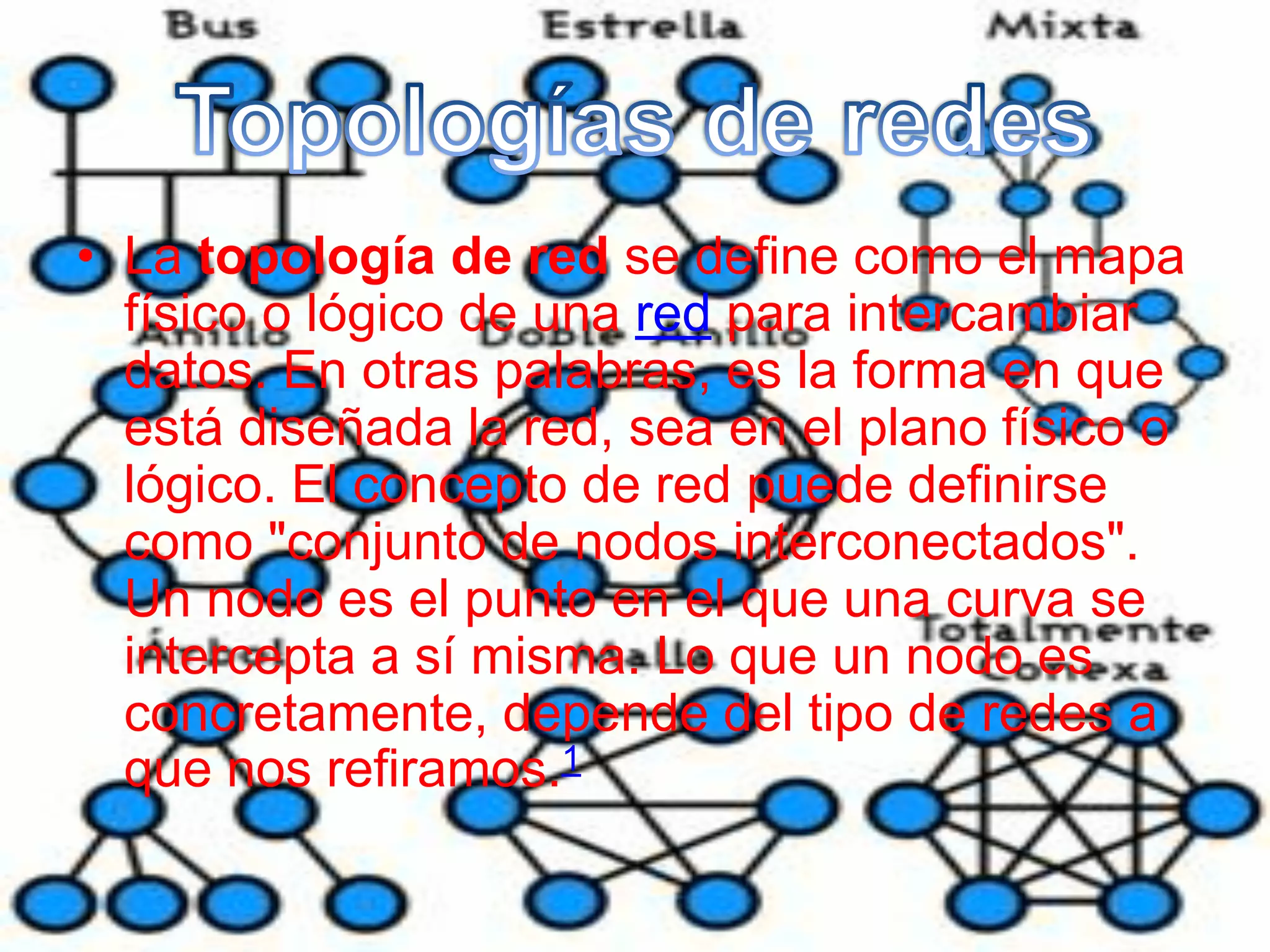 • La topología de red se define como el mapa
físico o lógico de una red para intercambiar
datos. En otras palabras, es la forma en que
está diseñada la red, sea en el plano físico o
lógico. El concepto de red puede definirse
como "conjunto de nodos interconectados".
Un nodo es el punto en el que una curva se
intercepta a sí misma. Lo que un nodo es
concretamente, depende del tipo de redes a
que nos refiramos.1
 