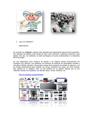 3. ¿que son artefactos?
RESPUESTA:
Se entiende por artefacto cualquier obra diseñada para desempeñar alguna función específica.
Son ejemplos de artefacto tanto vasijas de barro como vehículos, maquinaria industrial y otros
objetos. Por esto, los artefactos no están restringidos al mundo contemporáneo ni al desarrollo
de la tecnología.
Se usa vulgarmente como sinónimo de aparato y de máquina aunque técnicamente son
conceptos muy distintos: Los artefactos son producto de sistemas de necesidades sociales y
culturales (también llamados intencionales aunque dicha expresión ha entrado en desuso), y se
les emplea generalmente para extender los límites materiales del cuerpo. En dicho sentido,
todo aparato es un artefacto, pero no todo artefacto es un aparato. Objetos que no son
máquinas también son artefactos, por ejemplo vasos, mesas, ventanas, etc.
http://es.wikipedia.org/wiki/Artefacto
 