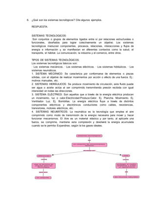 6. ¿Qué son los sistemas tecnológicos? Cite algunos ejemplos.
RESPUESTA:
SISTEMAS TECNOLOGICOS:
Son conjuntos o grupos de elementos ligados entre sí por relaciones estructurales o
funcionales, diseñados para lograr colectivamente un objetivo. Los sistemas
tecnológicos involucran componentes, procesos, relaciones, interacciones y flujos de
energía e información y se manifiestan en diferentes contextos como la salud, el
transporte, el hábitat. La comunicación, la industria y el comercio, entre otros.
TIPOS DE SISTEMAS TECNOLÓGICOS:
Los sistemas tecnológicos básicos son:
· Los sistemas mecánicos. · Los sistemas eléctricos. · Los sistemas hidráulicos. · Los
sistemas neumáticos.
1. SISTEMA MECÁNICO: Se caracteriza por conformarse de elementos o piezas
sólidas, con el objetivo de realizar movimientos por acción o efecto de una fuerza. Ej.:
molinos manuales, etc.
2. SISTEMAS HIDRÁULICOS: Se produce movimiento de circulación, este fluido puede
ser agua o aceite actúa al ser comprimido transmitiendo presión recibida con igual
intensidad en todas las direcciones.
3. SISTEMA ELÉCTRICO: Son aquellos que a través de la energía eléctrica producen
un movimiento, luz o calor.Electricidad:Produce:Calor. Ej. Plancha. Movimiento. Ej.
Ventilador- Luz. Ej. Bombillas. La energía eléctrica fluye a través de distintos
componentes eléctricos y electrónicos conductores como cables, resistencias,
transistores, motores eléctricos, etc.
4. SISTEMAS NEUMÁTICOS: La neumática es la tecnología que emplea el aire
comprimido como modo de transmisión de la energía necesaria para mover y hacer
funcionar mecanismos. El Aire es un material elástico y por tanto, al aplicarle una
fuerza, se comprime, mantiene esta compresión y devolverá la energía acumulada
cuando se le permita Expandirse, según la los gases ideales.
 