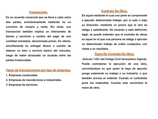 Transacción.
Es un acuerdo comercial que se lleva a cabo entre
dos partes, económicamente hablando es un
convenio de compra y venta. Sin duda, una
transacción también implica un intercambio de
bienes y servicios a cambio del pago de una
cantidad monetaria, denominada precio. En efecto,
sencillamente es entregar dinero a cambio de
obtener un bien o servicio dentro del mercado;
luego de haber alcanzado un acuerdo entre las
partes involucradas.
Tipos de transacciones por tipo de empresa.
1. Empresas comerciales.
2. Empresas de manufacturas o industriales.
3. Empresas de servicios.
Contrato De Obra.
Es aquel mediante el cual una parte se compromete
a ejecutar determinado trabajo, por si solo o bajo
su dirección, mediante un precio que la otra se
obliga a satisfacerle. De acuerdo a esta definición
legal, se puede entender que el contrato de obras
es aquel en el que una persona se obliga a ejecutar
un determinado trabajo de orden cualquiera, con
vistas a un resultado.
Tipos De Contrato De Obra.
Artículo 1.631 del Código Civil Venezolano Vigente:
Puede contratarse la ejecución de una obra,
conviniéndose en que quien la haya de ejecutar
ponga solamente su trabajo o su industria, o que
también provea el material. Cuando el contratista
pone los materiales. Cuando solo suministra la
mano de obra.
 