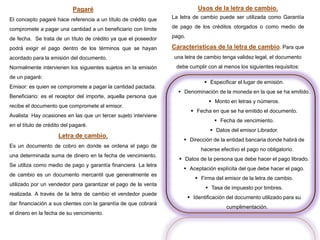 Pagaré
El concepto pagaré hace referencia a un título de crédito que
compromete a pagar una cantidad a un beneficiario con límite
de fecha. Se trata de un título de crédito ya que el poseedor
podrá exigir el pago dentro de los términos que se hayan
acordado para la emisión del documento.
Normalmente intervienen los siguientes sujetos en la emisión
de un pagaré:
Emisor: es quien se compromete a pagar la cantidad pactada.
Beneficiario: es el receptor del importe, aquella persona que
recibe el documento que compromete al emisor.
Avalista: Hay ocasiones en las que un tercer sujeto interviene
en el título de crédito del pagaré.
Letra de cambio.
Es un documento de cobro en donde se ordena el pago de
una determinada suma de dinero en la fecha de vencimiento.
Se utiliza como medio de pago y garantía financiera. La letra
de cambio es un documento mercantil que generalmente es
utilizado por un vendedor para garantizar el pago de la venta
realizada. A través de la letra de cambio el vendedor puede
dar financiación a sus clientes con la garantía de que cobrará
el dinero en la fecha de su vencimiento.
Usos de la letra de cambio.
La letra de cambio puede ser utilizada como Garantía
de pago de los créditos otorgados o como medio de
pago.
Características de la letra de cambio. Para que
una letra de cambio tenga validez legal, el documento
debe cumplir con al menos los siguientes requisitos:
 Especificar el lugar de emisión.
 Denominación de la moneda en la que se ha emitido.
 Monto en letras y números.
 Fecha en que se ha emitido el documento.
 Fecha de vencimiento.
 Datos del emisor Librador.
 Dirección de la entidad bancaria donde habrá de
hacerse efectivo el pago no obligatorio.
 Datos de la persona que debe hacer el pago librado.
 Aceptación explícita del que debe hacer el pago.
 Firma del emisor de la letra de cambio.
 Tasa de impuesto por timbres.
 Identificación del documento utilizado para su
cumplimentación.
 