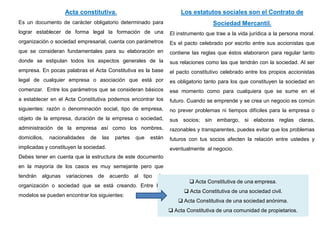 Acta constitutiva.
Es un documento de carácter obligatorio determinado para
lograr establecer de forma legal la formación de una
organización o sociedad empresarial, cuenta con parámetros
que se consideran fundamentales para su elaboración en
donde se estipulan todos los aspectos generales de la
empresa. En pocas palabras el Acta Constitutiva es la base
legal de cualquier empresa o asociación que está por
comenzar. Entre los parámetros que se consideran básicos
a establecer en el Acta Constitutiva podemos encontrar los
siguientes: razón o denominación social, tipo de empresa,
objeto de la empresa, duración de la empresa o sociedad,
administración de la empresa así como los nombres,
domicilios, nacionalidades de las partes que están
implicadas y constituyen la sociedad.
Debes tener en cuenta que la estructura de este documento
en la mayoría de los casos es muy semejante pero que
tendrán algunas variaciones de acuerdo al tipo de
organización o sociedad que se está creando. Entre los
modelos se pueden encontrar los siguientes:
 Acta Constitutiva de una empresa.
 Acta Constitutiva de una sociedad civil.
 Acta Constitutiva de una sociedad anónima.
 Acta Constitutiva de una comunidad de propietarios.
Los estatutos sociales son el Contrato de
Sociedad Mercantil.
El instrumento que trae a la vida jurídica a la persona moral.
Es el pacto celebrado por escrito entre sus accionistas que
contiene las reglas que éstos elaboraron para regular tanto
sus relaciones como las que tendrán con la sociedad. Al ser
el pacto constitutivo celebrado entre los propios accionistas
es obligatorio tanto para los que constituyen la sociedad en
ese momento como para cualquiera que se sume en el
futuro. Cuando se emprende y se crea un negocio es común
no prever problemas ni tiempos difíciles para la empresa o
sus socios; sin embargo, si elaboras reglas claras,
razonables y transparentes, puedes evitar que los problemas
futuros con tus socios afecten la relación entre ustedes y
eventualmente al negocio.
 