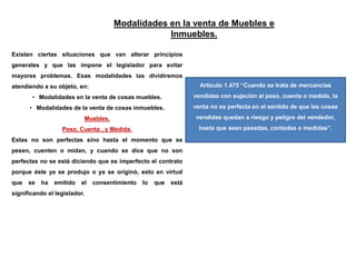 Modalidades en la venta de Muebles e
Inmuebles.
Existen ciertas situaciones que van alterar principios
generales y que las impone el legislador para evitar
mayores problemas. Esas modalidades las dividiremos
atendiendo a su objeto, en:
• Modalidades en la venta de cosas muebles.
• Modalidades de la venta de cosas inmuebles.
Muebles.
Peso, Cuenta , y Medida.
Estas no son perfectas sino hasta el momento que se
pesen, cuenten o midan, y cuando se dice que no son
perfectas no se está diciendo que es imperfecto el contrato
porque éste ya se produjo o ya se originó, esto en virtud
que se ha emitido el consentimiento lo que está
significando el legislador.
Artículo 1.475 “Cuando se trata de mercancías
vendidas con sujeción al peso, cuenta o medida, la
venta no es perfecta en el sentido de que las cosas
vendidas quedan a riesgo y peligro del vendedor,
hasta que sean pesadas, contadas o medidas”.
 