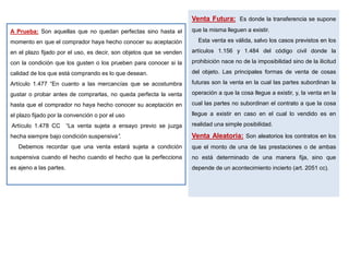 A Prueba: Son aquellas que no quedan perfectas sino hasta el
momento en que el comprador haya hecho conocer su aceptación
en el plazo fijado por el uso, es decir, son objetos que se venden
con la condición que los gusten o los prueben para conocer si la
calidad de los que está comprando es lo que desean.
Artículo 1.477 “En cuanto a las mercancías que se acostumbra
gustar o probar antes de comprarlas, no queda perfecta la venta
hasta que el comprador no haya hecho conocer su aceptación en
el plazo fijado por la convención o por el uso
Artículo 1.478 CC “La venta sujeta a ensayo previo se juzga
hecha siempre bajo condición suspensiva”.
Debemos recordar que una venta estará sujeta a condición
suspensiva cuando el hecho cuando el hecho que la perfecciona
es ajeno a las partes.
Venta Futura: Es donde la transferencia se supone
que la misma lleguen a existir.
Esta venta es válida, salvo los casos previstos en los
artículos 1.156 y 1.484 del código civil donde la
prohibición nace no de la imposibilidad sino de la ilicitud
del objeto. Las principales formas de venta de cosas
futuras son la venta en la cual las partes subordinan la
operación a que la cosa llegue a existir, y, la venta en la
cual las partes no subordinan el contrato a que la cosa
llegue a existir en caso en el cual lo vendido es en
realidad una simple posibilidad.
Venta Aleatoria: Son aleatorios los contratos en los
que el monto de una de las prestaciones o de ambas
no está determinado de una manera fija, sino que
depende de un acontecimiento incierto (art. 2051 cc).
 