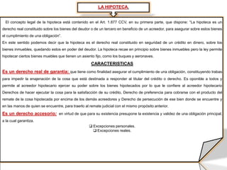 LA HIPOTECA.
El concepto legal de la hipoteca está contenido en el Art. 1.877 CCV, en su primera parte, que dispone: “La hipoteca es un
derecho real constituido sobre los bienes del deudor o de un tercero en beneficio de un acreedor, para asegurar sobre estos bienes
el cumplimiento de una obligación”.
En este sentido podemos decir que la hipoteca es el derecho real constituido en seguridad de un crédito en dinero, sobre los
bienes inmuebles, quedando estos en poder del deudor. La hipoteca recae en principio sobre bienes inmuebles pero la ley permite
hipotecar ciertos bienes muebles que tienen un asiento fijo, como los buques y aeronaves.
CARACTERISTICAS
Es un derecho real de garantía: que tiene como finalidad asegurar el cumplimiento de una obligación, constituyendo trabas
para impedir la enajenación de la cosa que está destinada a responder al titular del crédito o derecho. Es oponible a todos y
permite al acreedor hipotecario ejercer su poder sobre los bienes hipotecados por lo que le confiere al acreedor hipotecario
Derechos de hacer ejecutar la cosa para la satisfacción de su crédito, Derecho de preferencia para cobrarse con el producto del
remate de la cosa hipotecada por encima de los demás acreedores y Derecho de persecución de ese bien donde se encuentre y
en las manos de quien se encuentre, para traerlo al remate judicial con el mismo propósito anterior.
Es un derecho accesorio: en virtud de que para su existencia presupone la existencia y validez de una obligación principal,
a la cual garantiza.
 Excepciones personales.
 Excepciones reales.
 