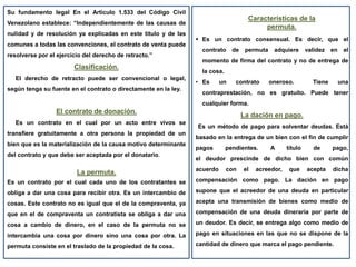 Su fundamento legal En el Articulo 1.533 del Código Civil
Venezolano establece: “Independientemente de las causas de
nulidad y de resolución ya explicadas en este título y de las
comunes a todas las convenciones, el contrato de venta puede
resolverse por el ejercicio del derecho de retracto.”
Clasificación.
El derecho de retracto puede ser convencional o legal,
según tenga su fuente en el contrato o directamente en la ley.
El contrato de donación.
Es un contrato en el cual por un acto entre vivos se
transfiere gratuitamente a otra persona la propiedad de un
bien que es la materialización de la causa motivo determinante
del contrato y que debe ser aceptada por el donatario.
La permuta.
Es un contrato por el cual cada uno de los contratantes se
obliga a dar una cosa para recibir otra. Es un intercambio de
cosas. Este contrato no es igual que el de la compraventa, ya
que en el de compraventa un contratista se obliga a dar una
cosa a cambio de dinero, en el caso de la permuta no se
intercambia una cosa por dinero sino una cosa por otra. La
permuta consiste en el traslado de la propiedad de la cosa.
Características de la
permuta.
 Es un contrato consensual. Es decir, que el
contrato de permuta adquiere validez en el
momento de firma del contrato y no de entrega de
la cosa.
• Es un contrato oneroso. Tiene una
contraprestación, no es gratuito. Puede tener
cualquier forma.
La dación en pago.
Es un método de pago para solventar deudas. Está
basado en la entrega de un bien con el fin de cumplir
pagos pendientes. A título de pago,
el deudor prescinde de dicho bien con común
acuerdo con el acreedor, que acepta dicha
compensación como pago. La dación en pago
supone que el acreedor de una deuda en particular
acepta una transmisión de bienes como medio de
compensación de una deuda dineraria por parte de
un deudor. Es decir, se entrega algo como medio de
pago en situaciones en las que no se dispone de la
cantidad de dinero que marca el pago pendiente.
 