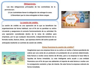 Obligaciones.
Las dos obligaciones principales de los contratistas de la
permuta son:
 Los contratistas tienen la obligación de entregar la cosa.
 Garantizar que la cosa entregada no tiene cargas.
La cesión de crédito.
La cesión de crédito es una operación de la que se benefician las
organizaciones de forma habitual, con el fin de no paralizar su activo
circulante y asegurarse el correcto funcionamiento de su actividad. Es
una operación considerada dentro de la rama de créditos para
empresas, por la que cualquier documento, independientemente de su
formato recibo, factura, letras, que aparezca dentro del activo puede ser
anticipado mediante un contrato de cesión de crédito.
Cómo funciona la cesión de crédito?
Imaginemos que una empresa tiene en su activo un recibo o factura pendiente de
cobrar por una venta de un producto o la prestación de un servicio determinado.
Esta factura o recibo vence dentro de 90 días, pero a la empresa le hace falta la
liquidez de forma inmediata. Lo más inteligente sería acudir a una entidad
financiera con el fin de que nos adelanten el importe de esta factura o recibo con
la consiguiente comisión y tipo de interés. De esta forma la empresa cobraría de
forma inmediata.
 