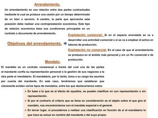 Arrendamiento.
Un arrendamiento es una relación entre dos partes contractuales
mediante la cual se produce una cesión por un tiempo determinado
de un bien o servicio. A cambio, la parte que aprovecha esta
posesión debe realizar una contraprestación económica. Este tipo
de relación económica basa sus condiciones principales en un
contrato o documento de arrendamiento.
 En base a lo que es el efecto de aquellos, se pueden clasificar en con representación o sin
representación.
 Si por el contrario el criterio que se tiene en consideración es el objeto sobre el que gira el
mandato, nos encontraríamos con el mandato especial o el general.
 En tercer lugar, si procedemos a realizar una clasificación en función de si el mandatario lo
que hace es actuar en nombre del mandante o del suyo propio.
Explotación comercial: Si en el espacio arrendado se va a
desarrollar una actividad comercial o si se va a emplear el activo en
labores de producción.
Explotación no comercial: En el caso de que el arrendamiento
se produzca en el ámbito más personal y sin un fin comercial o de
producción.
Mandato.
El mandato es un contrato consensual a través del cual una de las partes
el mandante confía su representación personal o la gestión de sus negocios a la
otra parte el mandatario. El mandatario, por lo tanto, toma a su cargo los asuntos
por cuenta del mandante. En este caso, tendríamos que establecer que
claramente existen varios tipos de mandatos, entre los que destacaríamos estos:
Objetivos del arrendamiento.
 