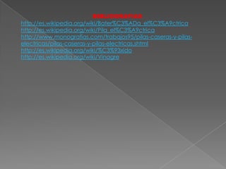 BIBLIOGRAFIAS
http://es.wikipedia.org/wiki/Bater%C3%ADa_el%C3%A9ctrica
http://es.wikipedia.org/wiki/Pila_el%C3%A9ctrica
http://www.monografias.com/trabajos95/pilas-caseras-y-pilas-
electricas/pilas-caseras-y-pilas-electricas.shtml
http://es.wikipedia.org/wiki/%C3%93xido
http://es.wikipedia.org/wiki/Vinagre
 