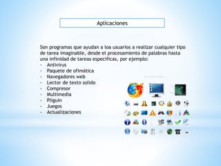 Aplicaciones
Son programas que ayudan a loa usuarios a realizar cualquier tipo
de tarea imaginable, desde el procesamiento de palabras hasta
una infinidad de tareas especificas, por ejemplo:
- Antivirus
- Paquete de ofimática
- Navegadores web
- Lector de texto solido
- Compresor
- Multimedia
- Pliguin
- Juegos
- Actualizaciones
 