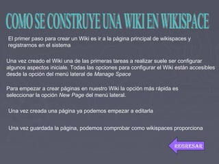 El primer paso para crear un Wiki es ir a la página principal de wikispaces y
registrarnos en el sistema
Una vez creado el Wiki una de las primeras tareas a realizar suele ser configurar
algunos aspectos iniciale. Todas las opciones para configurar el Wiki están accesibles
desde la opción del menú lateral de Manage Space
Para empezar a crear páginas en nuestro Wiki la opción más rápida es
seleccionar la opción New Page del menú lateral.
Una vez creada una página ya podemos empezar a editarla
Una vez guardada la página, podemos comprobar como wikispaces proporciona
REGRESAR
 