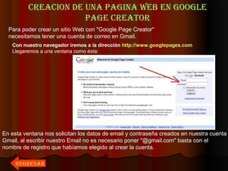 CREACION DE UNA PAGINA WEB EN GOOGLE
PAGE CREATOR
Para poder crear un sitio Web con "Google Page Creator"
necesitamos tener una cuenta de correo en Gmail.
Con nuestro navegador iremos a la dirección http://www.googlepages.com
Llegaremos a una ventana como ésta:
En esta ventana nos solicitan los datos de email y contraseña creados en nuestra cuenta
Gmail, al escribir nuestro Email no es necesario poner "@gmail.com" basta con el
nombre de registro que habíamos elegido al crear la cuenta.
REGRESAR
 