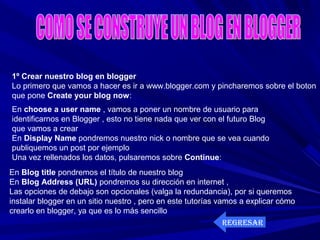 1º Crear nuestro blog en blogger
Lo primero que vamos a hacer es ir a www.blogger.com y pincharemos sobre el boton
que pone Create your blog now:
En choose a user name , vamos a poner un nombre de usuario para
identificarnos en Blogger , esto no tiene nada que ver con el futuro Blog
que vamos a crear
En Display Name pondremos nuestro nick o nombre que se vea cuando
publiquemos un post por ejemplo
Una vez rellenados los datos, pulsaremos sobre Continue:
En Blog title pondremos el título de nuestro blog
En Blog Address (URL) pondremos su dirección en internet ,
Las opciones de debajo son opcionales (valga la redundancia), por si queremos
instalar blogger en un sitio nuestro , pero en este tutorías vamos a explicar cómo
crearlo en blogger, ya que es lo más sencillo
REGRESAR
 