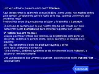 Una vez rellenado, presionaremos sobre Continue:
Aquí escogeremos la apariencia de nuestro Blog , como veréis, hay muchos estilos
para escoger , presionando sobre el icono de la lupa, veremos un ejemplo para
decidirnos mejor
Presionamos sobre el que queramos escoger, y le daremos a Continue:
El mensaje de confirmación de que nuestro blog ha sido creado con éxito ,
pulsaremos sobre Start posting para comenzar a postear con Blogger
2º Publicar nuestro mensaje
Esta es la primera ventana que veremos, es directamente ,para poner un
contenido, podemos no ponerlo ahora, pero si queremos, el proceso es el
siguiente
En Title, pondremos el título del post que vayamos a poner
En el resto, podremos el contenido
Para lo demas , podemos ayudarnos de las herramientas estilo Wordpad , o
editarlo en html directamente
Una vez decidido lo que vayamos a publicar , presionaremos sobre Publish Post
para publicarlo
REGRESAR
 