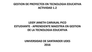GESTION DE PROYECTOS EN TECNOLOGIA EDUCATIVA
ACTIVIDAD 1.2
LEIDY JANETH CARVAJAL PICO
ESTUDIANTE - APRENDIENTE MAESTRIA EN GESTION
DE LA TECNOLOGIA EDUCATIVA
UNIVERSIDAD DE SANTANDER UDES
2016
 
