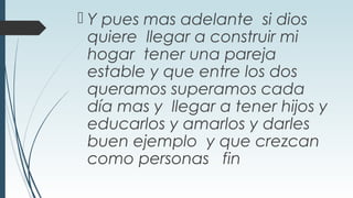  Y pues mas adelante si dios
quiere llegar a construir mi
hogar tener una pareja
estable y que entre los dos
queramos superamos cada
día mas y llegar a tener hijos y
educarlos y amarlos y darles
buen ejemplo y que crezcan
como personas fin
 