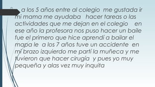  a los 5 años entre al colegio me gustada ir
mi mama me ayudaba hacer tareas o las
actividades que me dejan en el colegio en
ese año la profesora nos puso hacer un baile
fue el primero que hice aprendí a bailar el
mapa le a los 7 años tuve un accidente en
mi brazo izquierdo me partí la muñeca y me
tuvieron que hacer cirugía y pues yo muy
pequeña y alas vez muy inquita
 