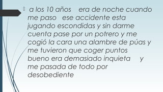  a los 10 años era de noche cuando
me paso ese accidente esta
jugando escondidas y sin darme
cuenta pase por un potrero y me
cogió la cara una alambre de púas y
me tuvieron que coger puntos
bueno era demasiado inquieta y
me pasada de todo por
desobediente
 