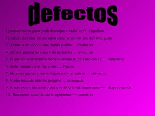 defectos 1¿cuándo no me gusta pedir disculpas a nadie  soy?  Orgullosa 2¿cuándo las cosas  no me salen como yo quiero  me da ? Mal genio 3 . Quiero a ser todo lo mas rápido posible…. Explosiva 4. prefiere guardarlas cosas y no prestarlas  …envidiosa 5. El que no me determina meda lo mismo lo que pase con el….. Antipática 6. meda  mamera a ser las cosas….  Pereza 7. Me gusta que las cosas se hagan como yo quiero … estresante 8. No me intimido ante los peligros  … arriesgada 9. A bese no me interesan cosas que deberían de importarme----  despreocupada 10.  Reacciono  ante ofensas o  agresiones-----impulsiva 