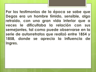 Por los testimonios de la época se sabe que
Degas era un hombre tímido, sensible, algo
retraído, con una gran vida interior que a
veces le dificultaba la relación con sus
semejantes, tal como puede observarse en la
serie de autorretratos que realizó entre 1854 y
1858, donde se aprecia la influencia de
Ingres.
 
