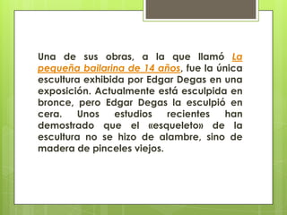Una de sus obras, a la que llamó La
pequeña bailarina de 14 años, fue la única
escultura exhibida por Edgar Degas en una
exposición. Actualmente está esculpida en
bronce, pero Edgar Degas la esculpió en
cera.   Unos    estudios   recientes  han
demostrado que el «esqueleto» de la
escultura no se hizo de alambre, sino de
madera de pinceles viejos.
 