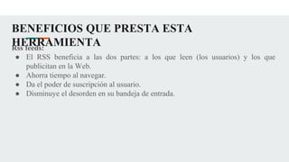 BENEFICIOS QUE PRESTA ESTA
HERRAMIENTA
Rss feeds:
● El RSS beneficia a las dos partes: a los que leen (los usuarios) y los que
publicitan en la Web.
● Ahorra tiempo al navegar.
● Da el poder de suscripción al usuario.
● Disminuye el desorden en su bandeja de entrada.
 