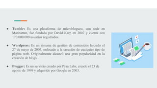● Tumblr: Es una plataforma de microblogueo, con sede en
Manhattan, fue fundada por David Karp en 2007 y cuenta con
170.000.000 usuarios registrados.
● Wordpress: Es un sistema de gestión de contenidos lanzado el
27 de mayo de 2003, enfocado a la creación de cualquier tipo de
página web. Originalmente alcanzó una gran popularidad en la
creación de blogs.
● Blogger: Es un servicio creado por Pyra Labs, creado el 23 de
agosto de 1999 y adquirido por Google en 2003.
 
