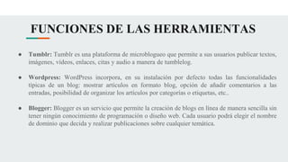 FUNCIONES DE LAS HERRAMIENTAS
● Tumblr: Tumblr es una plataforma de microblogueo que permite a sus usuarios publicar textos,
imágenes, vídeos, enlaces, citas y audio a manera de tumblelog.
● Wordpress: WordPress incorpora, en su instalación por defecto todas las funcionalidades
típicas de un blog: mostrar artículos en formato blog, opción de añadir comentarios a las
entradas, posibilidad de organizar los artículos por categorías o etiquetas, etc..
● Blogger: Blogger es un servicio que permite la creación de blogs en línea de manera sencilla sin
tener ningún conocimiento de programación o diseño web. Cada usuario podrá elegir el nombre
de dominio que decida y realizar publicaciones sobre cualquier temática.
 