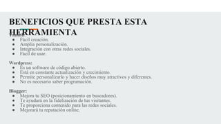 BENEFICIOS QUE PRESTA ESTA
HERRAMIENTA
Tumblr:
● Fácil creación.
● Amplia personalización.
● Integración con otras redes sociales.
● Fácil de usar.
Wordpress:
● Es un software de código abierto.
● Está en constante actualización y crecimiento.
● Permite personalizarlo y hacer diseños muy atractivos y diferentes.
● No es necesario saber programación.
Blogger:
● Mejora tu SEO (posicionamiento en buscadores).
● Te ayudará en la fidelización de tus visitantes.
● Te proporciona contenido para las redes sociales.
● Mejorará tu reputación online.
 