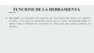 FUNCIONE DE LA HERRAMIENTA
● Rss feeds: Las funciones más comunes son: Suscripción del lector a sus espacios
favoritos y leer sólo los contenidos nuevos que se vayan incorporando desde su
última visita y Difusión de contenidos en forma ágil para quienes publican en
Internet.
 