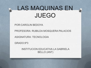 LAS MAQUINAS EN
      JUEGO
POR:CAROLIN BEDOYA

PROFESORA: RUBILDA MOSQUERA PALACIOS

ASIGNATURA: TECNOLOGIA

GRADO:9º3

    INSTITUCION EDUCATIVA LA GABRIELA
               BELLO (ANT)
 